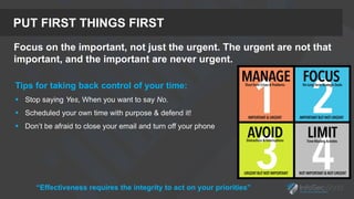 PUT FIRST THINGS FIRST
Focus on the important, not just the urgent. The urgent are not that
important, and the important are never urgent.
Tips for taking back control of your time:
 Stop saying Yes, When you want to say No.
 Scheduled your own time with purpose & defend it!
 Don’t be afraid to close your email and turn off your phone
“Effectiveness requires the integrity to act on your priorities”
 