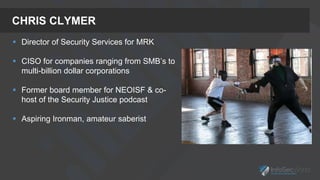 CHRIS CLYMER
 Director of Security Services for MRK
 CISO for companies ranging from SMB’s to
multi-billion dollar corporations
 Former board member for NEOISF & co-
host of the Security Justice podcast
 Aspiring Ironman, amateur saberist
 