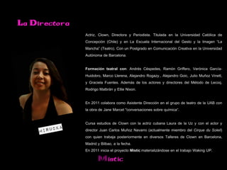 La Directora
               Actriz, Clown, Directora y Periodista. Titulada en la Universidad Católica de
               Concepción (Chile) y en La Escuela Internacional del Gesto y la Imagen “La
               Mancha” (Teatro). Con un Postgrado en Comunicación Creativa en la Universidad
               Autónoma de Barcelona.

               Formación teatral con: Andrés Céspedes, Ramón Griffero, Verónica García-
               Huidobro, Marco Llerena, Alejandro Rogazy., Alejandro Goic, Julio Muñoz Vinett,
               y Graciela Fuentes. Además de los actores y directores del Método de Lecoq,
               Rodrigo Malbrán y Ellie Nixon.

               En 2011 colabora como Asistente Dirección en el grupo de teatro de la UAB con
               la obra de Jane Marcet "conversaciones sobre química“.

               Cursa estudios de Clown con la actriz cubana Laura de la Uz y con el actor y
               director Juan Carlos Muñoz Navarro (actualmente miembro del Cirque du Soleil)
               con quien trabaja posteriormente en diversos Talleres de Clown en Barcelona,
               Madrid y Bilbao, a la fecha.
               En 2011 inicia el proyecto Mistic materializándose en el trabajo Waking UP.
                      Mistic
 