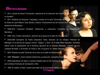 Direcciones
• 2011 ¿Cóctel de Clown? Producción, además de la Co-dirección del número ¿Cómo Conquistar a
un hombre?
• 2011 Asistente de Dirección, maquillaje y música en la obra “Converses sobe Química”, basada
en textos de Jane Marcet, Grup Gènere, Ciència i Ensenyament de les Ciència (GCEC), Universidad
Autónoma de Barcelona.
• 2009-2010 “Universos Paralelos” Codirección y producción, Compañía La Fabrikacción,
Barcelona.
• 2009 “Viky, Cristina, Barcelona”, dirección de la pieza en el estilo de Tira Cómica.
• 2003-2005 Compañía de Teatro Dispositivo Taldo, dirección de los trabajos “Historias de
Metrogas” en la técnica de espacio mínimo, “Dejàvu” y "Ana", en el estilo Mimo Narrador. “Combate
teatral” para la presentación de la Directiva ejecutiva de la empresa Metrogas. “Cátedra de Los
cuidados del bebé” y “El brindis” en Clown y “No a la guerra” en Media máscara.
• 2003 “Nuestra revuelta” Dirección de la obra en el estilo de Melodrama.
• 2000 “Pinocho”, (Carlo Collodi) Codirección y producción, Compañía Erranteatro, Chile.
• 2000 Espectáculo de teatro y cuerpos pintados para el día nacional de Francia, evento solicitado
por la Alianza Francesa de Concepción, Chile.
• 1999 “El médico a Palos” versión para taller de la Universidad Católica Concepción.
                                                   Mistic
 