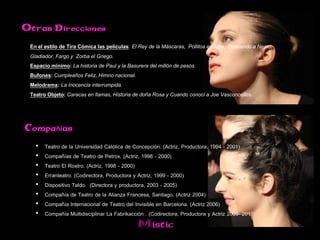 Otras Direcciones

 En el estilo de Tira Cómica las películas: El Rey de la Máscaras, Pollitos en fuga, Buscando a Nemo,
 Gladiador, Fargo y Zorba el Griego.
 Espacio mínimo: La historia de Paul y la Basurera del millón de pesos.
 Bufones: Cumpleaños Feliz, Himno nacional.
 Melodrama: La Inocencia interrumpida.
 Teatro Objeto: Caracas en llamas, Historia de doña Rosa y Cuando conocí a Joe Vasconcellos.



Compañías

   •   Teatro de la Universidad Católica de Concepción. (Actriz, Productora, 1994 - 2001)
   •   Compañías de Teatro de Petrox. (Actriz, 1998 - 2000)
   •   Teatro El Rostro. (Actriz, 1998 - 2000)
   •   Erranteatro. (Codirectora, Productora y Actriz, 1999 - 2000)
   •   Dispositivo Taldo. (Directora y productora, 2003 - 2005)
   •   Compañía de Teatro de la Alianza Francesa, Santiago. (Actriz 2004)
   •   Compañía Internacional de Teatro del Invisible en Barcelona. (Actriz 2006)
   •   Compañía Multidisciplinar La Fabrikacción . (Codirectora, Productora y Actriz 2009- 2010)
                                               Mistic
 