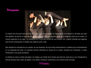 Sinopsis




La historia de una joven que aburrida de su día a día, de su trabajo de camarera de la monotonía y del tedio que todo
ello significa, de pronto un buen día se cansa de todo y toma una decisión: partir de su hogar en busca de su sueño. La
iremos siguiendo en su viaje y su búsqueda de lo que ella anhela ser una estrella. Así, surgirán infinidad de imágenes
que se irán construyendo a medida que viajamos junto a ella.

Nos develará la intimidad de sus sueños, de sus fantasías, las que iremos descubriendo a medida que la acompañamos
en su búsqueda del éxito. La veremos recorrer kilómetros en busca de un sueño, luchando por alcanzarlo, a veces
fracasando y una pocas triunfando.
La historia se narra a través del gesto y la imagen, por medio de la música que hará las veces de su voz. Empleando la
técnica del play back, teatro de objeto, y los estilos: burlesque, pantomima y tira cómica (cinta mimada).
                                                 Mistic
 