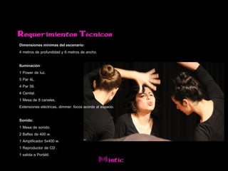 Requerimientos Técnicos
Dimensiones mínimas del escenario:
4 metros de profundidad y 6 metros de ancho.

Iluminación:
1 Power de luz.
5 Par 4L.
4 Par 56.
4 Cenital.
1 Mesa de 8 canales.
Extensiones eléctricas, dimmer, focos acorde al espacio.

Sonido:
1 Mesa de sonido.
2 Bafles de 400 w.
1 Amplificador 5x400 w.
1 Reproductor de CD .
1 salida a Portátil.
                                               Mistic
 