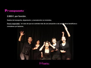 Presupuesto

 2.800 € por función.
 Gastos de transporte, alojamiento y manutención no incluidos.
 Precio negociable : en caso de que se contrate más de una actuación o de existir otros beneficios a
 considerar y/o factores.




                                              Mistic
 