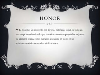 HONOR
 El honor es un concepto con diversas valencias, según se tome en
una acepción subjetiva (lo que uno siente como su propio honor) o en
su acepción social, como elemento que entra en juego en las
relaciones sociales en muchas civilizaciones
 
