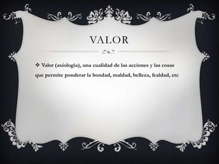 VALOR
 Valor (axiología), una cualidad de las acciones y las cosas
que permite ponderar la bondad, maldad, belleza, fealdad, etc
 