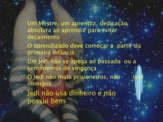 Um Mestre, um aprendiz, dedicação
absoluta ao aprendiz para evitar
decaimento
O aprendizado deve começar a partir da
primeira infância
Um Jedi não se apega ao passado ou a
sentimentos de vingança
O Jedi não mata prisioneiros, não   tem
inimigos
Jedi não usa dinheiro e não
possui bens
 