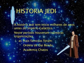 HISTORIA JEDI

A história Jedi tem início milhares de anos
antes do Império Galáctico
Neste período houveram inúmeras
organizações
   as mais famosas foram:
      Ordem de Dai Bendu
      Academia Chatos
 