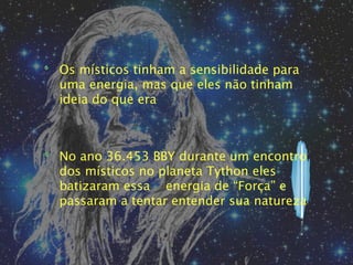 Os místicos tinham a sensibilidade para
uma energia, mas que eles não tinham
ideia do que era



No ano 36.453 BBY durante um encontro
dos místicos no planeta Tython eles
batizaram essa energia de “Força” e
passaram a tentar entender sua natureza
 