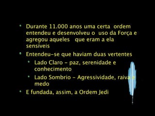 Durante 11.000 anos uma certa ordem
entendeu e desenvolveu o uso da Força e
agregou aqueles que eram a ela
sensíveis
Entendeu-se que haviam duas vertentes
   Lado Claro - paz, serenidade e
   conhecimento
   Lado Sombrio - Agressividade, raiva e
   medo
E fundada, assim, a Ordem Jedi
 
