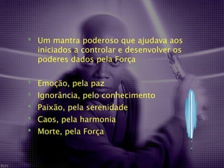Um mantra poderoso que ajudava aos
iniciados a controlar e desenvolver os
poderes dados pela Força


Emoção, pela paz
Ignorância, pelo conhecimento
Paixão, pela serenidade
Caos, pela harmonia
Morte, pela Força
 