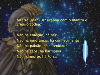 Mestre Odan-Urr acabou com o mantra e
criou o código


Não há emoção, há paz
Não há ignorância, há conhecimento
Não há paixão, há serenidade
Não há caos, há harmonia
Não há morte, há Força
 