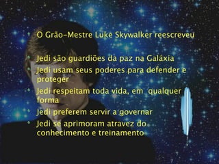 O Grão-Mestre Luke Skywalker reescreveu


Jedi são guardiões da paz na Galáxia
Jedi usam seus poderes para defender e
proteger
Jedi respeitam toda vida, em qualquer
forma
Jedi preferem servir a governar
Jedi se aprimoram atravez do
conhecimento e treinamento
 