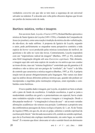NOELI DUTRA ROSSATTO
20 ano 5 • nº 7 • Jul./Dez. • 2008
verdadeira convertio em que não se tem mais a segurança de um universal
salvador ou redentor. É a descida sem volta pelos obscuros degraus que levam
aos porões da imensa noite do nada.
Barthes: mística, verbo e imagem
Em seu texto Sade, Loyola e Fourier (1971), Roland Barthes apresenta a
mística de Santo Ignácio de Loyola (1491-1556), o fundador da Companhia de
Jesus (os jesuítas), como uma reação à tradição da mística da não-verbalização,
do não-dizer, do nada sublime. A proposta de Ignácio de Loyola, segundo
o autor, pode perfeitamente se enquadrar numa perspectiva contrária a toda
espécie de horror vacui produzido pelas místicas iconoclastas do inefável, do
quietismo e do salto no vazio das trevas. Contrariamente, Loyola responderá
com um “imperialismo radical da imagem” (Barthes, 1997, p. 83), mediante
uma fértil imaginação dirigida sob seus Exercícios espirituais. Não obstante,
a imagem aqui não será uma espécie de escada na via unitiva que nos conduz
ao trono divino, mas um “sistema lingüístico” controlado que dá garantias à fé
ortodoxa e não se deixa cair nos perigos da “confusão”, do “vazio” e da falta
de controle que caracteriza a mística negativa (Barthes, 1997, p. 83). A própria
oração terá de passar obrigatoriamente pela linguagem. Não vamos nos deter
aqui na análise dessas diferentes práticas místicas que, quando não podiam ser
incorporadas e engolidas pelas instituições religiosas, eram rejeitadas e com-
batidas como heréticas.
O novo padrão dado à imagem, por Loyola, só poderá ser bem avaliado
sob o pano de fundo da escolástica. A tradição escolástica, à qual se junta a
modernidade cientíica em geral e o protestantismo em especial, havia criado
uma verdadeira rejeição a todo o recurso à imagem e à imaginação. Desde o
dito popular medieval – “a imaginação é a louca da casa” – até as mais variadas
airmações acadêmicas vão reiterar essa posição. Lembramos a propósito uma
das emblemáticas passagens da Suma teológica (I parte, Q. 1, art. X) de Tomás
de Aquino (1980), em que ele, de um só golpe, substitui o sentido espiritual da
escritura pelo literal: “não há nada necessário à fé, contido no sentido espiritual,
que ela (a Escritura) não explique manifestamente, em outro lugar, no sentido
literal”. É o mesmo que dizer: doravante só vale o sentido literal em detrimento
 