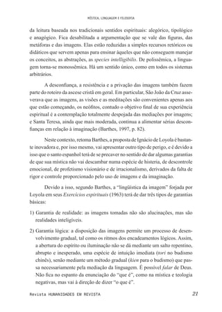 MÍSTICA, LINGUAGEM E FILOSOFIA
21Revista HUMANIDADES EM REVISTA
da leitura baseada nos tradicionais sentidos espirituais: alegórico, tipológico
e anagógico. Fica desabilitada a argumentação que se vale das iguras, das
metáforas e das imagens. Elas estão reduzidas a simples recursos retóricos ou
didáticos que servem apenas para ensinar àqueles que não conseguem manejar
os conceitos, as abstrações, as species intelligibilis. De polissêmica, a lingua-
gem torna-se monossêmica. Há um sentido único, como em todos os sistemas
arbitrários.
A desconiança, a resistência e a privação das imagens também fazem
parte do roteiro da ascese cristã em geral. Em particular, São João da Cruz asse-
verava que as imagens, as visões e as meditações são convenientes apenas aos
que estão começando, os neóitos, contudo o objetivo inal de sua experiência
espiritual é a contemplação totalmente despojada das mediações por imagens;
e Santa Teresa, ainda que mais moderada, continua a alimentar sérias descon-
ianças em relação à imaginação (Barthes, 1997, p. 82).
Neste contexto, retoma Barthes, a proposta de Ignácio de Loyola é bastan-
te inovadora e, por isso mesmo, vai apresentar outro tipo de perigo, e é devido a
isso que o santo espanhol terá de se precaver no sentido de dar algumas garantias
de que sua mística não vai descambar numa espécie de histeria, de descontrole
emocional, de profetismo visionário e de irracionalismo, derivados da falta de
rigor e controle proporcionado pelo uso de imagens e da imaginação.
Devido a isso, segundo Barthes, a “lingüística da imagem” forjada por
Loyola em seus Exercícios espirituais (1963) terá de dar três tipos de garantias
básicas:
1) Garantia de realidade: as imagens tomadas não são alucinações, mas são
realidades inteligíveis.
2) Garantia lógica: a disposição das imagens permite um processo de desen-
volvimento gradual, tal como os ritmos dos encadeamentos lógicos. Assim,
a abertura do espírito ou iluminação não se dá mediante um salto repentino,
abrupto e inesperado, uma espécie de intuição imediata (tori no budismo
chinês), senão mediante um método gradual (kien para o budismo) que pas-
sa necessariamente pela mediação da linguagem. É possível falar de Deus.
Não ica no espanto da enunciação do “que é”, como na mística e teologia
negativas, mas vai à direção de dizer “o que é”.
 