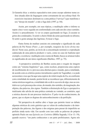 NOELI DUTRA ROSSATTO
22 ano 5 • nº 7 • Jul./Dez. • 2008
3) Garantia ética: a mística especulativa tem como escopo adentrar numa es-
fera situada além da linguagem como coroamento de seu esforço inal. Os
exercícios inacianos destinam-se a uma prática (“serviço”) que manifesta o
seu “desejo do mundo”, e não a fuga dele (1997, p. 84).
Assim, por exemplo, em suas tópicas, a meditação sobre o inferno se
repete cinco vezes seguida em conformidade com cada um dos cinco sentidos.
Assim é o procedimento: 1) ver os corpos queimando no fogo; 2) escutar os
gritos dos condenados; 3) sentir o cheiro fétido da carne queimando no abismo;
4) sentir o gosto amargo das lágrimas; 5) tocar o fogo.
Outra forma de meditar consiste em contemplar o signiicado de cada
palavra do Pai Nosso (Pater...), por exemplo, resquício da lectio divina me-
dieval. Neste caso, porém, ao invés de a concentração nominal e a reprodução
cadenciada de uma palavra produzir o vazio, como no caso do budismo (por
exemplo, o nemhutsu: meditação com o nome de Buda), busca-se arrancar todos
os signiicados de um único signiicante (Barthes, 1997, p. 75).
A perspectiva semiótica de Barthes acena para o resgate da imagem
como um “sistema lingüístico” que, como medium, proporciona uma espécie
de recolhimento de si e provoca uma abertura para o mundo, para a totalidade,
de acordo com os critérios postos inicialmente a partir de Tugendhat; e se pode
acrescentar a isso que há aqui uma espécie de relativização do Eu, no confronto
com a totalidade do mundo; porém há de se reconhecer que, diferentemente de
outras místicas negativas, a totalidade não se dá in ausentia de algo, mas ao con-
trário na e pela presença das coisas, do mundo, dos sentidos, da imaginação, dos
objetos, das palavras, dos signos. Também a diminuição do Ego e a perspectiva
totalizante não advêm de uma prática centrada na vontade; ao contrário, aqui
a mística decorre de um processo intelectivo. É pela via do conhecimento, da
gnose, que se alçam os degraus do autoconhecimento e da perfeição.
Tal perspectiva de análise abre o leque que permite trazer ao debate
algumas místicas de corte gnóstico que se valem do conhecimento e da inter-
pretação das palavras, das iguras e dos enigmas para passar do imperfeito ao
perfeito ainda nesta vida. Em acordo com isso estão as palavras do próprio
apóstolo Paulo em sua Epístola aos Coríntios (Bíblia Sagrada, I Cor 13: 19),
quando escreve: “em parte conhecemos e em parte profetizamos. Agora nós
 