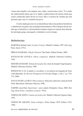 MÍSTICA, LINGUAGEM E FILOSOFIA
23Revista HUMANIDADES EM REVISTA
vemos num espelho e em enigma; mas, então, veremos face a face.” É o sonho
do conhecimento pleno que aí se impõe: conheceremos do mesmo modo que
somos conhecidos (pelo divino no caso). Não é a mística da vontade que está
presente aqui, mas é o caminho da gnose.
É certo ainda que esta via vai desembocar não só nas práticas herméticas
e cabalísticas em geral, mas na própria hermenêutica. Não é desprovido de sen-
tido que a hermética e a hermenêutica tenham origem no mesmo deus Hermes
da mitologia grega, mensageiro e intérprete a um só tempo.
Referências
BARTHES, Roland. Sade, Loyola e Fourier. Madrid: Cátedra, 1997. (Ed. orig.
Paris: Seuil, 1971).
BÍBLIA SAGRADA. Edição Pastoral. São Paulo: Editora Paulus, 2003.
IGNÁCIO DE LOYOLA. Obras completas. Madrid: Editorial Católica,
1963.
MESTRE ECKHART. El fruto de la nada. Ed. e trad. deAmador Vega Esquerra.
Madrid: Ediciones Siruela, 1998.
ROSSATTO, N. D. A ordem e o cavaleiro: a via mística em Joaquim de Fiore
e São Bernardo. In: Revista Portuguesa de Filosoia, Braga, v. 60, n. 3, p. 719-
733, 2004.
SAN JUAN DE LACRUZ. Obras místicas. Selección, edicción y notas de Jordi
Groh. Barcelona: Ediciones Abraxas, 1998.
SARTRE, Jean-Paul. Saint Genet – ator e mártir. Petrópolis: Vozes, 2002. (Ed.
orig. Saint Genet: comédien et martyr, 1952).
TERESA DE JESÚS. Camino de perfección. Madrid: Editorial Espasa-Calpe,
1991.
TOMÁS DE AQUINO. Suma teológica. Porto Alegre: EST; Sulina; UCS,
1980.
 
