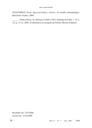 NOELI DUTRA ROSSATTO
24 ano 5 • nº 7 • Jul./Dez. • 2008
TUGENDHAT, Ernst. Egocentricidad y mística: un estúdio antropológico.
Barcelona: Gedisa, 2004.
______. Sobre mística. In: Diálogo cientíico (DC). Santiago de Chile, v. 14, n.
1/2, p. 11-21, 2005. (Conferência na recepção do Prêmio Meister Eckhart).
Recebido em: 15/9/2008
Aceito em: 12/10/2008
 