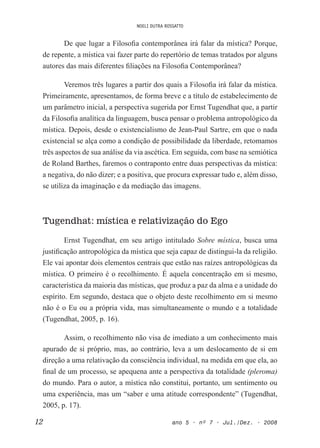 NOELI DUTRA ROSSATTO
12 ano 5 • nº 7 • Jul./Dez. • 2008
De que lugar a Filosoia contemporânea irá falar da mística? Porque,
de repente, a mística vai fazer parte do repertório de temas tratados por alguns
autores das mais diferentes iliações na Filosoia Contemporânea?
Veremos três lugares a partir dos quais a Filosoia irá falar da mística.
Primeiramente, apresentamos, de forma breve e a título de estabelecimento de
um parâmetro inicial, a perspectiva sugerida por Ernst Tugendhat que, a partir
da Filosoia analítica da linguagem, busca pensar o problema antropológico da
mística. Depois, desde o existencialismo de Jean-Paul Sartre, em que o nada
existencial se alça como a condição de possibilidade da liberdade, retomamos
três aspectos de sua análise da via ascética. Em seguida, com base na semiótica
de Roland Barthes, faremos o contraponto entre duas perspectivas da mística:
a negativa, do não dizer; e a positiva, que procura expressar tudo e, além disso,
se utiliza da imaginação e da mediação das imagens.
Tugendhat: mística e relativização do Ego
Ernst Tugendhat, em seu artigo intitulado Sobre mística, busca uma
justiicação antropológica da mística que seja capaz de distingui-la da religião.
Ele vai apontar dois elementos centrais que estão nas raízes antropológicas da
mística. O primeiro é o recolhimento. É aquela concentração em si mesmo,
característica da maioria das místicas, que produz a paz da alma e a unidade do
espírito. Em segundo, destaca que o objeto deste recolhimento em si mesmo
não é o Eu ou a própria vida, mas simultaneamente o mundo e a totalidade
(Tugendhat, 2005, p. 16).
Assim, o recolhimento não visa de imediato a um conhecimento mais
apurado de si próprio, mas, ao contrário, leva a um deslocamento de si em
direção a uma relativação da consciência individual, na medida em que ela, ao
inal de um processo, se apequena ante a perspectiva da totalidade (pleroma)
do mundo. Para o autor, a mística não constitui, portanto, um sentimento ou
uma experiência, mas um “saber e uma atitude correspondente” (Tugendhat,
2005, p. 17).
 