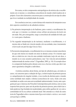 MÍSTICA, LINGUAGEM E FILOSOFIA
13Revista HUMANIDADES EM REVISTA
Em suma, os dois componentes antropológicos da mística são o recolhi-
mento em si mesmo e a simultânea consciência do mundo relativizadora de si
próprio. Esses dois elementos concorrem para a construção de um tipo de saber
que leva à unidade na multiplicidade do mundo.
Em coerência com isso, o autor destaca três maneiras de interpretar esses
dois aspectos constitutivos da sabedoria mística:
1) Na primeira interpretação (a do budismo, para o autor), o recolhimento faz
com que o si mesmo e as demais coisas sofram um processo de fusão em
um nada. Daí, por conseguinte, surge a consciência de unidade do todo, que
é o vazio para o budismo.
2) Na segunda interpretação (a do taoísmo), mediante o recolhimento, o si
mesmo não se funde em vista do mundo e de sua unidade, mas é meramente
relativizado em prol de algo Uno (o Tao).
3) Na terceira interpretação, o recolhimento leva o si mesmo a tomar consciência
de que está imerso no mundo em meio às demais coisas. O si mesmo aqui
não se relativiza em vista de uma unidade totalizante (seja ela um deus, o
mundo ou os seus assuntos particulares), mas “em vista da universalidade
indeterminada de muitas coisas” (Tugendhat, 2005, p. 18). O exemplo disso
é a compaixão budista pelos demais seres ou a charitas cristã, que não é um
amor egocêntrico dirigido a indivíduos.
A mística constitui, desta forma, um tipo de sabedoria que, em todos os
casos, vai concorrer para a redução do Ego, a relativização da primeira pessoa
e o aniquilamento do singular isolado, e isso resulta da abertura para o mundo
como realidade mais ampla e elástica (consciência do vazio, fusão com uma
totalidade ou união com uma universalidade indeterminada).Assim, ante a per-
gunta por que o interesse da Filosoia Contemporânea pela mística, tem-se uma
resposta bem precisa: para sair da prisão da primeira pessoa, para relativizar o
todo poderoso Ego herdado da modernidade, para enim quebrar de vez com a
centralidade do Eu na cultura ocidental atual. Daí entende-se o título de outro
texto de Tugendhat sobre o mesmo tema Egocentricidade e mística: um estudo
antropológico (2004).
 