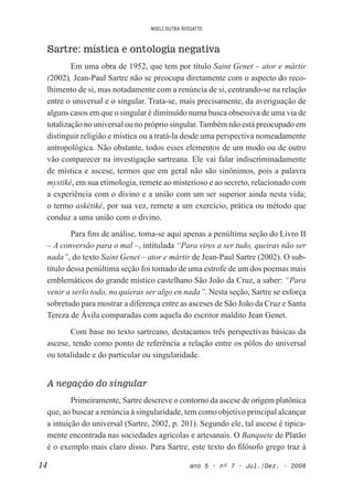 NOELI DUTRA ROSSATTO
14 ano 5 • nº 7 • Jul./Dez. • 2008
Sartre: mística e ontologia negativa
Em uma obra de 1952, que tem por título Saint Genet – ator e mártir
(2002), Jean-Paul Sartre não se preocupa diretamente com o aspecto do reco-
lhimento de si, mas notadamente com a renúncia de si, centrando-se na relação
entre o universal e o singular. Trata-se, mais precisamente, da averiguação de
alguns casos em que o singular é diminuído numa busca obsessiva de uma via de
totalização no universal ou no próprio singular. Também não está preocupado em
distinguir religião e mística ou a tratá-la desde uma perspectiva nomeadamente
antropológica. Não obstante, todos esses elementos de um modo ou de outro
vão comparecer na investigação sartreana. Ele vai falar indiscriminadamente
de mística e ascese, termos que em geral não são sinônimos, pois a palavra
mystiké, em sua etimologia, remete ao misterioso e ao secreto, relacionado com
a experiência com o divino e a união com um ser superior ainda nesta vida;
o termo askétiké, por sua vez, remete a um exercício, prática ou método que
conduz a uma união com o divino.
Para ins de análise, toma-se aqui apenas a penúltima seção do Livro II
– A conversão para o mal –, intitulada “Para vires a ser tudo, queiras não ser
nada”, do texto Saint Genet – ator e mártir de Jean-Paul Sartre (2002). O sub-
título dessa penúltima seção foi tomado de uma estrofe de um dos poemas mais
emblemáticos do grande místico castelhano São João da Cruz, a saber: “Para
venir a serlo todo, no quieras ser algo en nada”. Nesta seção, Sartre se esforça
sobretudo para mostrar a diferença entre as asceses de São João da Cruz e Santa
Tereza de Ávila comparadas com aquela do escritor maldito Jean Genet.
Com base no texto sartreano, destacamos três perspectivas básicas da
ascese, tendo como ponto de referência a relação entre os pólos do universal
ou totalidade e do particular ou singularidade.
A negação do singular
Primeiramente, Sartre descreve o contorno da ascese de origem platônica
que, ao buscar a renúncia à singularidade, tem como objetivo principal alcançar
a intuição do universal (Sartre, 2002, p. 201). Segundo ele, tal ascese é tipica-
mente encontrada nas sociedades agrícolas e artesanais. O Banquete de Platão
é o exemplo mais claro disso. Para Sartre, este texto do ilósofo grego traz à
 
