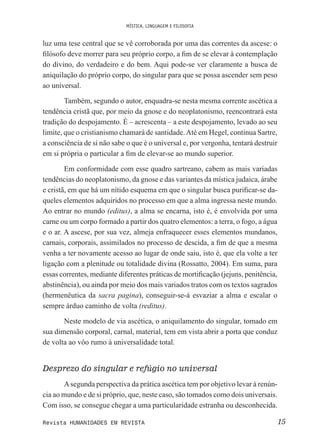 MÍSTICA, LINGUAGEM E FILOSOFIA
15Revista HUMANIDADES EM REVISTA
luz uma tese central que se vê corroborada por uma das correntes da ascese: o
ilósofo deve morrer para seu próprio corpo, a im de se elevar à contemplação
do divino, do verdadeiro e do bem. Aqui pode-se ver claramente a busca de
aniquilação do próprio corpo, do singular para que se possa ascender sem peso
ao universal.
Também, segundo o autor, enquadra-se nesta mesma corrente ascética a
tendência cristã que, por meio da gnose e do neoplatonismo, reencontrará esta
tradição do despojamento. É – acrescenta – a este despojamento, levado ao seu
limite, que o cristianismo chamará de santidade.Até em Hegel, continua Sartre,
a consciência de si não sabe o que é o universal e, por vergonha, tentará destruir
em si própria o particular a im de elevar-se ao mundo superior.
Em conformidade com esse quadro sartreano, cabem as mais variadas
tendências do neoplatonismo, da gnose e das variantes da mística judaica, árabe
e cristã, em que há um nítido esquema em que o singular busca puriicar-se da-
queles elementos adquiridos no processo em que a alma ingressa neste mundo.
Ao entrar no mundo (editus), a alma se encarna, isto é, é envolvida por uma
carne ou um corpo formado a partir dos quatro elementos: a terra, o fogo, a água
e o ar. A ascese, por sua vez, almeja enfraquecer esses elementos mundanos,
carnais, corporais, assimilados no processo de descida, a im de que a mesma
venha a ter novamente acesso ao lugar de onde saiu, isto é, que ela volte a ter
ligação com a plenitude ou totalidade divina (Rossatto, 2004). Em suma, para
essas correntes, mediante diferentes práticas de mortiicação (jejuns, penitência,
abstinência), ou ainda por meio dos mais variados tratos com os textos sagrados
(hermenêutica da sacra pagina), conseguir-se-á esvaziar a alma e escalar o
sempre árduo caminho de volta (reditus).
Neste modelo de via ascética, o aniquilamento do singular, tomado em
sua dimensão corporal, carnal, material, tem em vista abrir a porta que conduz
de volta ao vôo rumo à universalidade total.
Desprezo do singular e refúgio no universal
Asegunda perspectiva da prática ascética tem por objetivo levar à renún-
cia ao mundo e de si próprio, que, neste caso, são tomados como dois universais.
Com isso, se consegue chegar a uma particularidade estranha ou desconhecida.
 