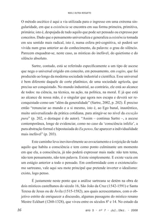 NOELI DUTRA ROSSATTO
16 ano 5 • nº 7 • Jul./Dez. • 2008
O método ascético é aqui a via utilizada para o ingresso em uma extrema sin-
gularidade, em que a existência se encontra em sua forma primeira, primitiva,
primária; isto é, despojada de tudo aquilo que pode ser pensado ou expresso por
conceitos. Dado que o pensamento universaliza e generaliza a existência tomada
em seu sentido mais radical, isto é, numa esfera pré-cognitiva, só poderá ser
vivida num grau anterior ao do conhecimento, da palavra: o grau do silêncio.
Parecem enquadrar-se, neste caso, as místicas do inefável, do quietismo e do
silêncio absoluto.
Sartre, contudo, está se referindo especiicamente a um tipo de ascese
que nega o universal erigido em conceito, em pensamento, em cogito, que foi
produzido ao longo da moderna sociedade industrial e cientíica. Esse universal
é bem diferente daquele de corte platônico, de uma sociedade agrícola, que
precisa ser conquistado. No mundo industrial, ao contrário, ele está ao alcance
de todos: na ciência, na técnica, na ação, na política, na moral. E já que está
ao alcance de nossa mão, é o singular que agora nos escapa e deverá ser re-
conquistado como um “além da generalidade” (Sartre, 2002, p. 202). É preciso
então “renunciar ao mundo e a si mesmo, isto é, ao Ego banal, inautêntico,
muito universalizado da prática cotidiana, para atingir-se no nível da exceção
pura” (p. 202, o destaque é do autor). “Assim – continua Sartre –, a ascese
contemporânea, longe de evidenciar, como no caso da ‘consciência infeliz’, a
pura abstração formal e hipostasiada do Eu penso, faz aparecer a individualidade
mais inefável” (p. 203).
Este caminho leva inevitavelmente ao esvaziamento e à rejeição de tudo
aquilo que habita a consciência e tem como ponto culminante um momento
em que ela, a consciência, já não poderá expressar mais nada: não tem tema,
não tem pensamento, não tem palavra. Existe simplesmente. E existe vazia em
um estágio anterior a todo o pensado. Em conformidade com o existencialis-
mo sartreano, vale aqui seu mote principal que pretende inverter o idealismo:
existo, logo penso.
É justamente neste ponto que a análise sartreana se detém na obra de
dois místicos castelhanos do século 16, São João da Cruz (1542-1591) e Santa
Teresa de Jesus ou de Ávila (1515-1582), aos quais acrescentamos, com o ob-
jetivo estrito de enriquecer a discussão, algumas passagens do místico renano
Mestre Eckhart (1260-1328), que viveu entre os séculos 8º e 14. No estudo da
 