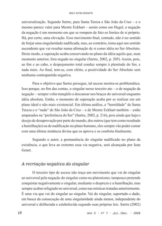 NOELI DUTRA ROSSATTO
18 ano 5 • nº 7 • Jul./Dez. • 2008
universalização. Segundo Sartre, para Santa Teresa e São João da Cruz – e o
mesmo parece valer para Mestre Eckhart – assim como em Hegel, a negação
da negação é um momento em que se rompem de fato os limites de si próprio.
Há, por certo, uma elevação. Esse movimento inal, contudo, não é no sentido
de forjar uma singularidade nadiicada, mas, ao contrário, toma aqui um sentido
ascendente que vai resultar numa airmação de si como idéia no Ser Absoluto.
Deste modo, a superação acaba conservando no plano da idéia aquilo que, num
momento anterior, fora negado no singular (Sartre, 2002, p. 205). Assim, pois,
ao im e ao cabo, o despojamento total conduz sempre à plenitude do Ser, e
nada mais. Ao inal, tem-se, com efeito, a positividade do Ser Absoluto sem
nenhuma contrapartida negativa.
Para o objetivo que Sartre persegue, tal ascese mostra-se problemática.
Isso porque, no im das contas, o singular nesse terceiro ato – o de negação da
negação – sempre volta tranqüilo a descansar nos braços do universal enquanto
idéia absoluta. Então, o momento de superação acaba por se realizar em um
plano ideal e não mais existencial. Em última análise, a “humildade” de Santa
Tereza e o “nada” de São João da Cruz – e de Mestre Eckhart também – estão
amparados na “preferência do Ser” (Sartre, 2002, p. 216), pois ainda que haja o
desejo de desaprovação por parte do mundo, dos outros (que tem como resultado
a humilhação) ou de nadiicação no plano humano, eles sempre vão poder contar
com uma última instância divina que os aprova e os conforta inalmente.
Segundo o autor, a permanência do singular nadiicado no plano da
existência, o que leva ao extremo essa via negativa, será alcançada por Jean
Genet.
A recriação negativa do singular
O terceiro tipo de ascese não traça um movimento que vai do singular
ao universal pela negação do singular como no platonismo; tampouco pretende
conquistar negativamente o singular, mediante o desprezo e a humilhação, mas
sempre acabar refugiado no universal, como nas místicas tratadas anteriormente.
É uma via que vai do singular ao singular. Vai do singular, suportado e dado,
em busca da consecução de uma singularidade ainda menor, independente do
universal e deliberada e estabelecida segundo suas próprias leis. Sartre (2002)
 