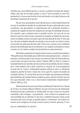 MÍSTICA, LINGUAGEM E FILOSOFIA
19Revista HUMANIDADES EM REVISTA
sublinha que, neste âmbito preciso, a ascese é a própria recriação da singula-
ridade. Que tipo de recriação, porém, é essa? É uma recriação ou uma livre
produção de si mesmo que resulta de um continuado e irrevogável processo de
destruição sistemática de si mesmo.
Há, por isso, um paradoxo neste tipo de ascese: é pelo aniquilamento do
ser que se caminha na direção de sua plenitude. Só que a plenitude não é mais
ascendente, mas descendente. O aniquilamento não é produzido mediante a
renúncia do singular em prol da conquista de um tipo de totalidade universal.
Ao contrário, aqui a renúncia toma o caminho inverso. Ao invés de ser um
processo que tem como escopo a ascensão do singular ao âmbito do universal,
como na tradição ascética em geral, agora há uma descida de fato. E mais que
isso: há uma verdadeira descida em direção a um ser cada vez menor (e rumo
ao encontro do nada) que não tem volta. Neste caso, a ascese é um verdadeiro
processo de nadiicação que leva realmente o ser singular em direção ao menor
e menor ser. Em síntese, conduz inevitavelmente ao nada existencial.
Dirá Sartre a propósito do singular imerso nesta via ascética descendente:
“Mergulha numa obscuridade que o olhar divino não pode penetrar (...)Assim, o
nada que a criatura produz é um véu que a esconde aos olhos do Todo-poderoso,
como a tinta com que se envolve o polvo” (Sartre, 2002, p. 210). E o nada é o
resultado inal de um caminho, de um exercício, de um método, de uma vontade,
pois, “estar embaixo não é nada: é preciso ter chegado ali. Esse protoplasma
ao qual eles (J. Genet e Jouhandeau) querem reduzir-se não é a substância
explosiva, prenhe de todo o futuro dos vivos, que foi o ponto de partida da
evolução criadora. É o termo inal de uma involução, que permanece habitado
pela lembrança das grandes formas complexas, peixe, pássaro, homem, que ele
foi e que não pode voltar a ser, e nem mesmo compreender completamente”
(Sartre, 2002, p. 212).
Diferentemente da ascese na mística castelhana (S. João da Cruz e Teresa
de Ávila) e na renana (Mestre Eckhart), há aqui um processo de nadiicação
existencial em que o particular se afunda cada vez mais e mais em sua parti-
cularidade e não consegue – nem pretende – mais voltar-se ou amparar-se na
universalidade do ser absoluto. É um real e verdadeiro descenso numa escala
involutiva dos seres em que se guarda apenas a “lembrança” das formas an-
teriores mais complexas da escala evolutiva (peixe, homem, pássaro). É uma
 
