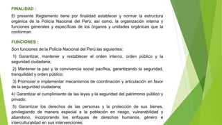 FINALIDAD :
El presente Reglamento tiene por finalidad establecer y normar la estructura
orgánica de la Policía Nacional del Perú; así como, la organización interna y
funciones generales y específicas de los órganos y unidades orgánicas que la
conforman.
FUNCIONES :
Son funciones de la Policía Nacional del Perú las siguientes:
1) Garantizar, mantener y restablecer el orden interno, orden público y la
seguridad ciudadana;
2) Mantener la paz y la convivencia social pacífica, garantizando la seguridad,
tranquilidad y orden público;
3) Promover e implementar mecanismos de coordinación y articulación en favor
de la seguridad ciudadana;
4) Garantizar el cumplimiento de las leyes y la seguridad del patrimonio público y
privado;
5) Garantizar los derechos de las personas y la protección de sus bienes,
privilegiando de manera especial a la población en riesgo, vulnerabilidad y
abandono, incorporando los enfoques de derechos humanos, género e
interculturalidad en sus intervenciones;
 
