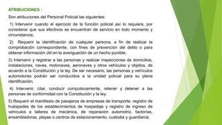 ATRIBUCIONES :
Son atribuciones del Personal Policial las siguientes:
1) Intervenir cuando el ejercicio de la función policial así lo requiera, por
considerar que sus efectivos se encuentran de servicio en todo momento y
circunstancia;
2) Requerir la identificación de cualquier persona, a fin de realizar la
comprobación correspondiente, con fines de prevención del delito o para
obtener información útil en la averiguación de un hecho punible;
3) Intervenir y registrar a las personas y realizar inspecciones de domicilios,
instalaciones, naves, motonaves, aeronaves y otros vehículos y objetos, de
acuerdo a la Constitución y la ley. De ser necesario, las personas y vehículos
automotores podrán ser conducidos a la unidad policial para su plena
identificación;
4) Intervenir, citar, conducir compulsivamente, retener y detener a las
personas de conformidad con la Constitución y la ley;
5) Requerir el manifiesto de pasajeros de empresas de transporte, registro de
huéspedes de los establecimientos de hospedaje y registro de ingreso de
vehículos a talleres de mecánica, de reparación automotriz, factorías,
ensambladoras, playas o centros de estacionamiento, custodia y guardianía;
 