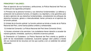 PRINCIPIOS Y VALORES :
Para el ejercicio de sus funciones y atribuciones, la Policía Nacional del Perú se
orienta por los siguientes principios:
1) Primacía de la persona humana y sus derechos fundamentales: La defensa y
protección de la persona humana, el respeto a su dignidad y a las garantías para
el pleno ejercicio de sus derechos fundamentales, considerando los enfoques de
derechos humanos, género e interculturalidad; tienen primacía en el ejercicio de
la función policial;
2) Unidad de la función policial: La función policial se brinda a través de la Policía
Nacional del Perú, como fuerza pública unitaria y cohesionada;
3) Unidad de Comando: La Policía Nacional del Perú tiene Comando Único;
4) Acceso universal a los servicios: Los ciudadanos tienen derecho a acceder de
manera gratuita, inmediata, oportuna y eficiente al servicio policial;
5) Orientación al Ciudadano: La Policía Nacional del Perú orienta su gestión a
partir de las necesidades ciudadanas, buscando agregar valor público a través
del uso racional de los recursos con los que cuenta y con un estándar de calidad
adecuado.
 