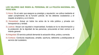 LOS VALORES QUE RIGEN AL PERSONAL DE LA POLICÍA NACIONAL DEL
PERÚ SON:
1) Honor: Es el valor que asegura su prestigio y reputación; se cultiva mediante el
cabal cumplimiento de la función policial, de los deberes ciudadanos y el
respeto al prójimo y a sí mismo.
2) Honestidad: Actuar en todos los actos de la vida pública y privada con
transparencia y verdad.
3) Justicia: Actuar con equidad e imparcialidad, fundada en la no discriminación y
la protección de la dignidad de las personas, procurando el bien común y el
interés general.
4) Integridad: El servicio policial demanda la actuación ética, proba y correcta.
5) Cortesía: Conducta respetuosa, amable, oportuna, deferente y predispuesta al
servicio del ciudadano.
 