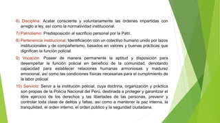 6) Disciplina: Acatar consciente y voluntariamente las órdenes impartidas con
arreglo a ley, así como la normatividad institucional.
7) Patriotismo: Predisposición al sacrificio personal por la Patri.
8) Pertenencia institucional: Identificación con un colectivo humano unido por lazos
institucionales y de compañerismo, basados en valores y buenas prácticas que
dignifican la función policial.
9) Vocación: Poseer de manera permanente la aptitud y disposición para
desempeñar la función policial en beneficio de la comunidad, denotando
capacidad para establecer relaciones humanas armoniosas y madurez
emocional, así como las condiciones físicas necesarias para el cumplimiento de
la labor policial.
10) Servicio: Servir a la institución policial, cuya doctrina, organización y práctica
son propias de la Policía Nacional del Perú, destinada a proteger y garantizar el
libre ejercicio de los derechos y las libertades de las personas, prevenir y
controlar toda clase de delitos y faltas, así como a mantener la paz interna, la
tranquilidad, el orden interno, el orden público y la seguridad ciudadana.
 