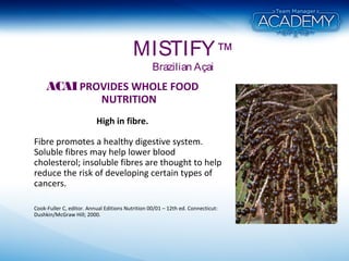 MISTIFY™
Brazilian Açai
ACAIPROVIDES WHOLE FOOD
NUTRITION
High in fibre.
Fibre promotes a healthy digestive system.
Soluble fibres may help lower blood
cholesterol; insoluble fibres are thought to help
reduce the risk of developing certain types of
cancers.
Cook-Fuller C, editor. Annual Editions Nutrition 00/01 – 12th ed. Connecticut:
Dushkin/McGraw Hill; 2000.
 