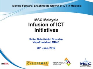 Moving Forward: Enabling the Growth of ICT in Malaysia




                 MSC Malaysia
            Infusion of ICT
               Initiatives
             Saifol Bahri Mohd Shamlan
               Vice-President, MDeC

                   20th June, 2012
 