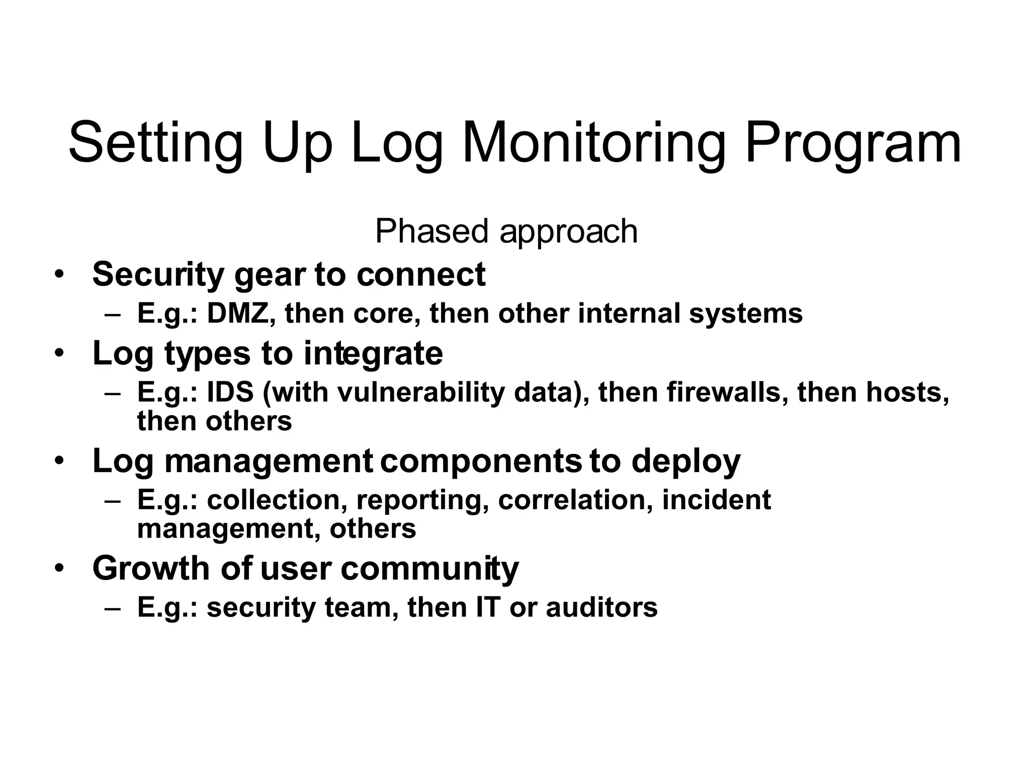 Setting Up Log Monitoring Program Phased approach Security gear to connect   E.g.: DMZ, then core, then other internal systems Log types to integrate E.g.: IDS (with vulnerability data), then firewalls, then hosts, then others Log management components to deploy E.g.: collection, reporting, correlation, incident management, others Growth of user community E.g.: security team, then IT or auditors 