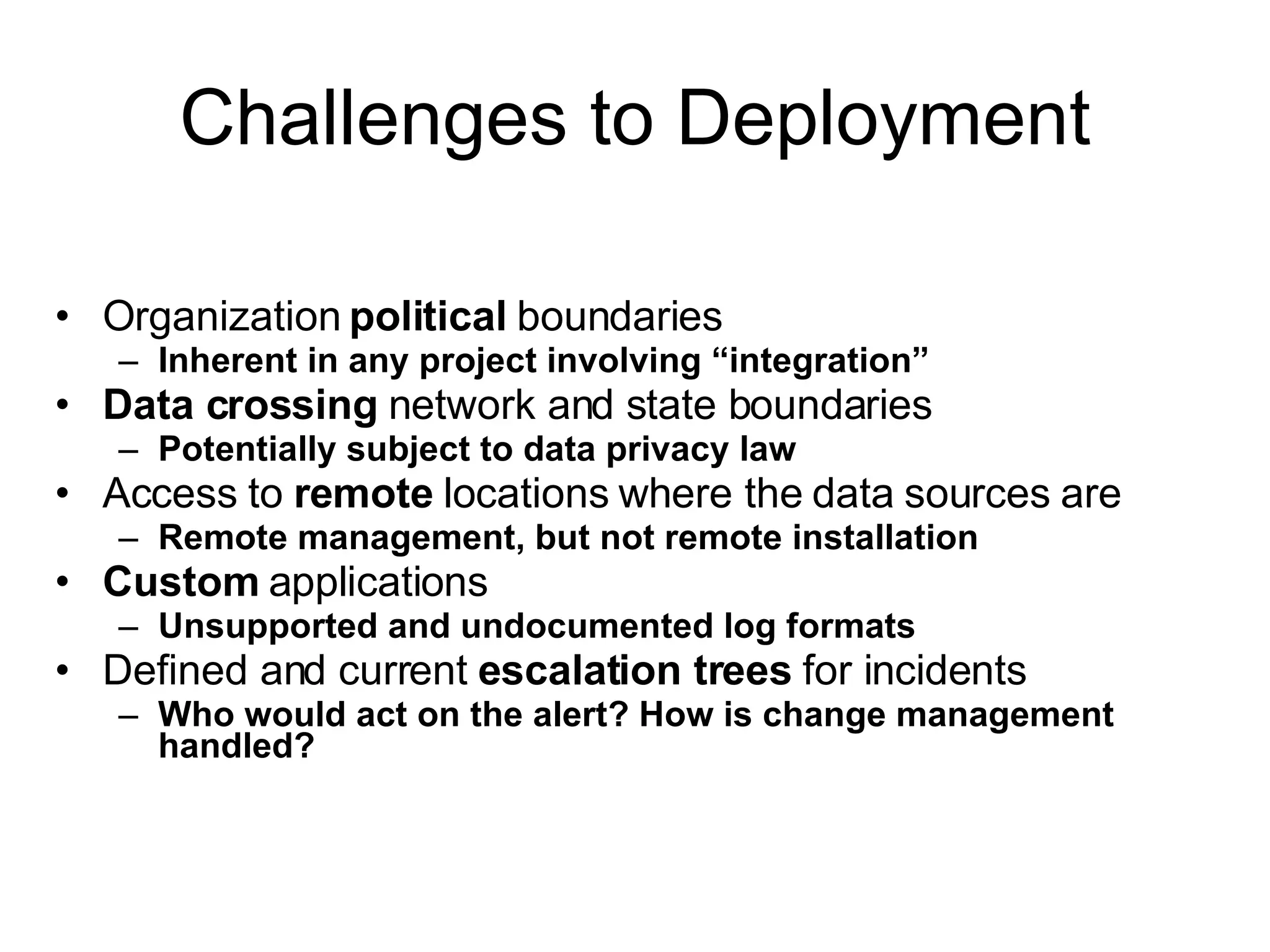 Challenges to Deployment Organization  political  boundaries Inherent in any project involving “integration” Data crossing  network and state boundaries Potentially subject to data privacy law Access to  remote  locations where the data sources are Remote management, but not remote installation Custom  applications Unsupported and undocumented log formats Defined and current  escalation trees  for incidents Who would act on the alert?   How is change management handled? 
