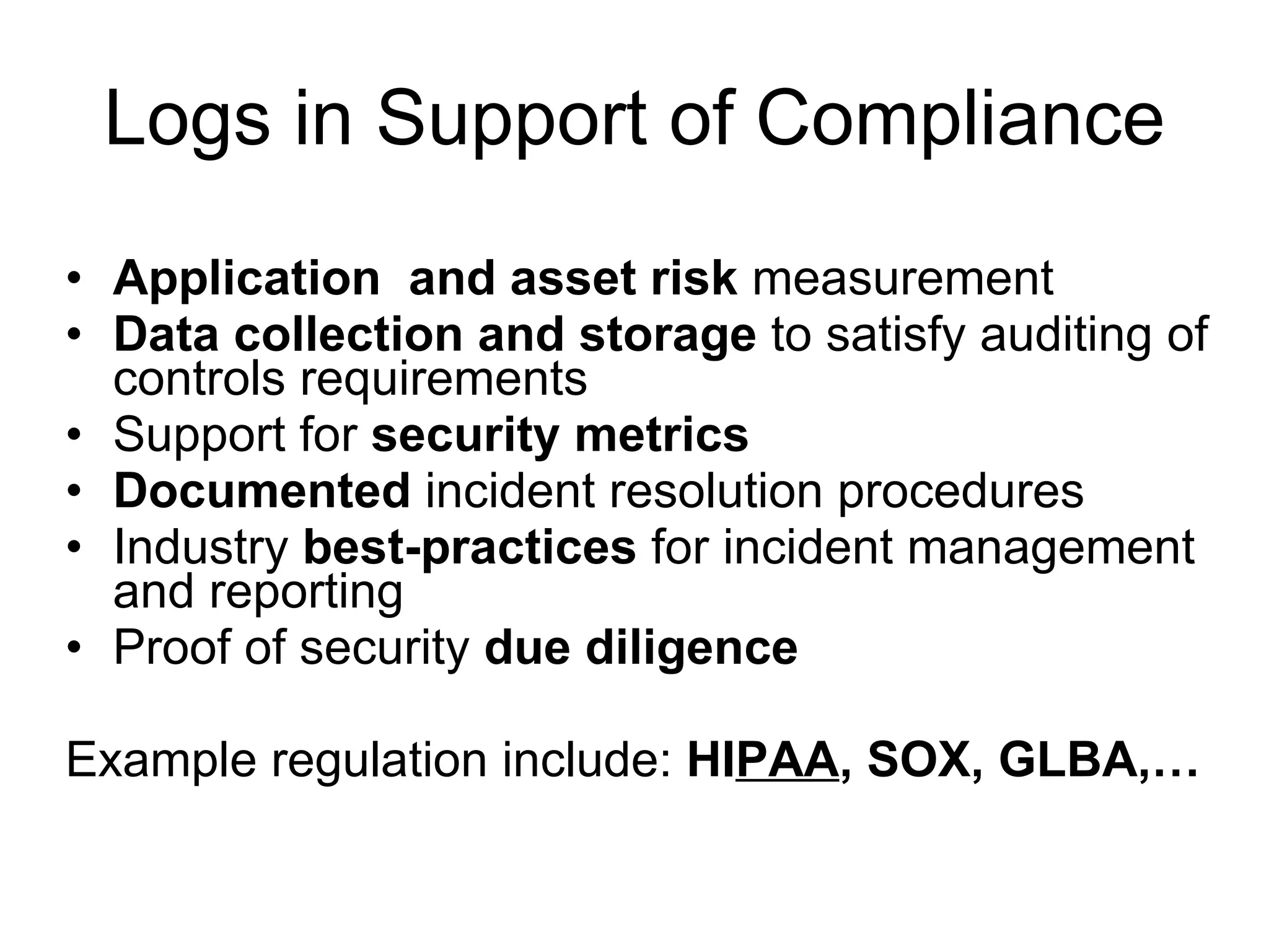 Logs in Support of Compliance Application  and asset risk  measurement Data collection and storage  to satisfy auditing of controls requirements Support for  security metrics Documented  incident resolution procedures Industry  best-practices  for incident management and reporting Proof of security  due diligence Example regulation include:  HI PAA , SOX, GLBA,… 