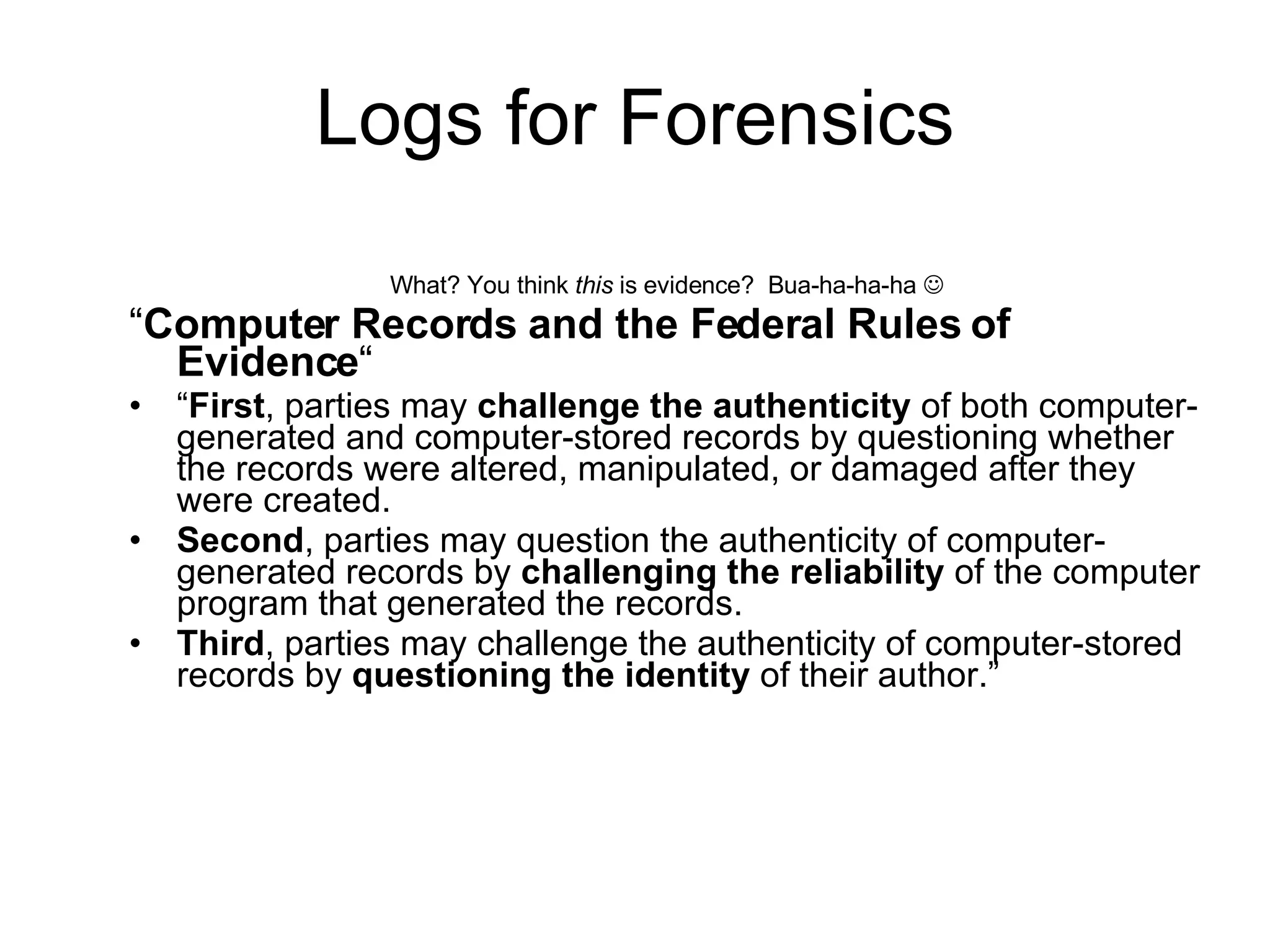 Logs for Forensics What? You think  this  is evidence?  Bua-ha-ha-ha   “ Computer Records and the Federal Rules of Evidence “ “ First , parties may  challenge the authenticity  of both computer-generated and computer-stored records by questioning whether the records were altered, manipulated, or damaged after they were created.  Second , parties may question the authenticity of computer-generated records by  challenging the reliability  of the computer program that generated the records.  Third , parties may challenge the authenticity of computer-stored records by  questioning the identity  of their author.” 