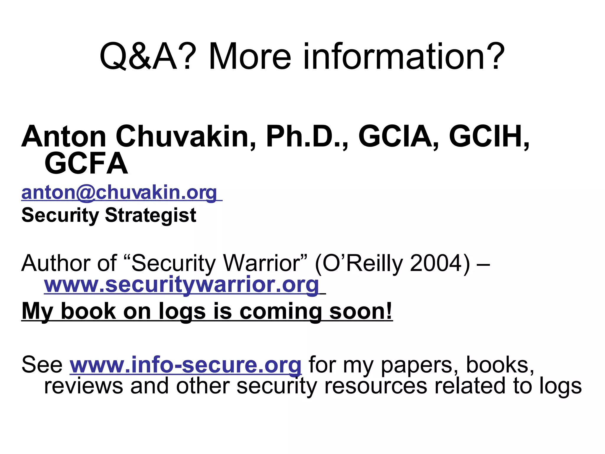 Q&A? More information? Anton Chuvakin, Ph.D., GCIA, GCIH, GCFA anton@chuvakin.org  Security Strategist Author of “Security Warrior” (O’Reilly 2004) –  www.securitywarrior.org   My book on logs is coming soon! See  www.info-secure.org  for my papers, books, reviews and other security resources related to logs 