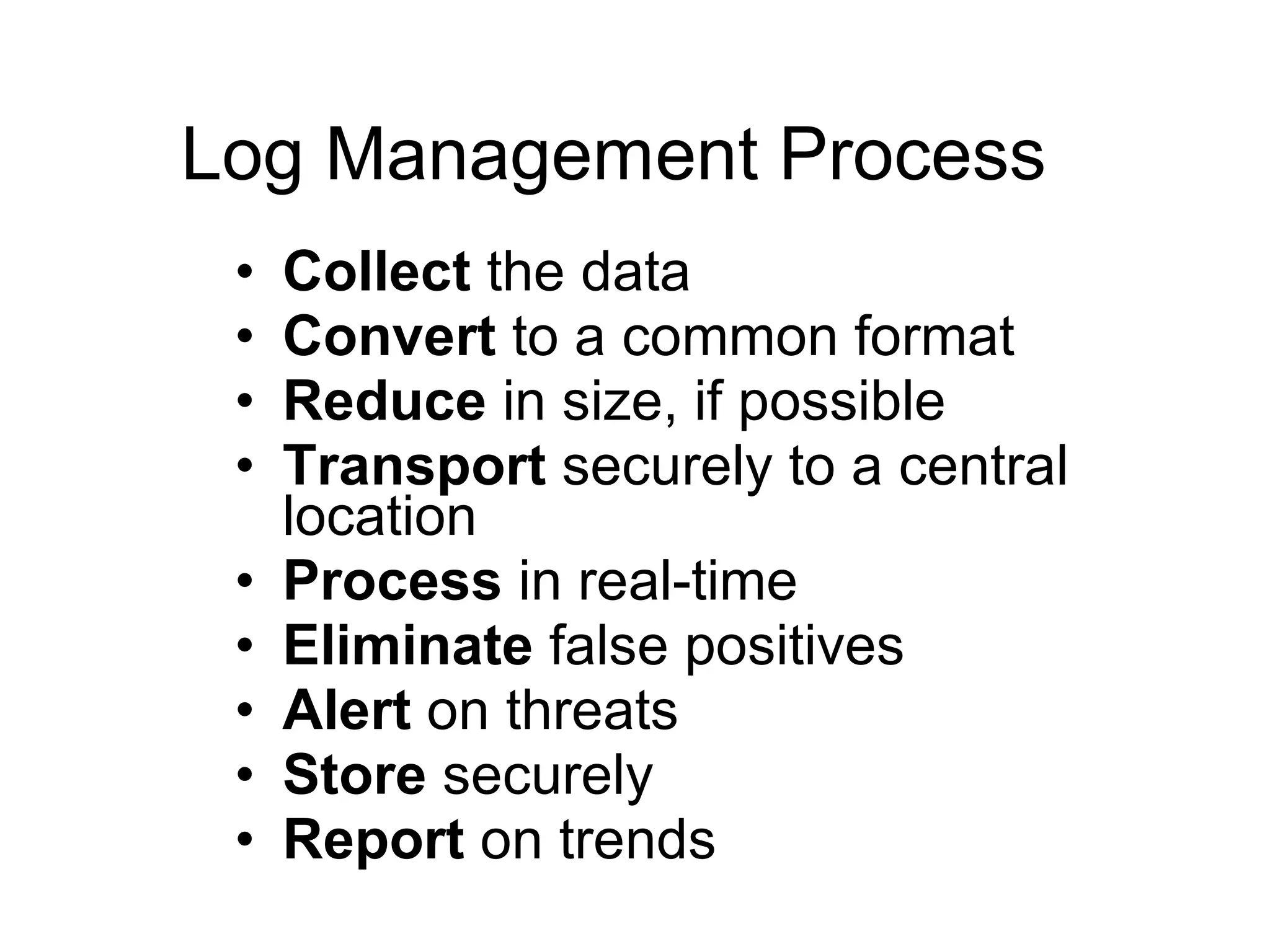 Log Management Process Collect  the data Convert  to a common format Reduce  in size, if possible Transport  securely to a central location Process  in real-time Eliminate  false positives Alert  on threats Store  securely Report  on trends 