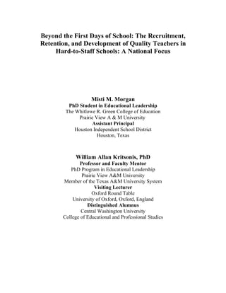 Beyond the First Days of School: The Recruitment,
Retention, and Development of Quality Teachers in
     Hard-to-Staff Schools: A National Focus




                    Misti M. Morgan
         PhD Student in Educational Leadership
        The Whitlowe R. Green College of Education
             Prairie View A & M University
                   Assistant Principal
            Houston Independent School District
                      Houston, Texas



            William Allan Kritsonis, PhD
              Professor and Faculty Mentor
          PhD Program in Educational Leadership
               Prairie View A&M University
       Member of the Texas A&M University System
                     Visiting Lecturer
                    Oxford Round Table
           University of Oxford, Oxford, England
                  Distinguished Alumnus
               Central Washington University
       College of Educational and Professional Studies
 