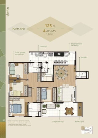 plantas 
Planta-tipo ilustrada do apartamento de 125 m² 
privativos com 4 dorms. (1 suíte), com sugestão de 
decoração. Os móveis e utensílios são de dimensões 
comerciais e não fazem parte do contrato. 
As medidas são internas e de face a face das paredes. 
125 M2 
4 dOrMS. 
(1 SUíte) 
roupeiro 
lavabo 
Amplo terraço Ponto grill 
Suíte master 
com closet 
dependências 
de serviço 
PlAntA-tiPO 
6 
1 
5 
2 
4 
3 
36 
 