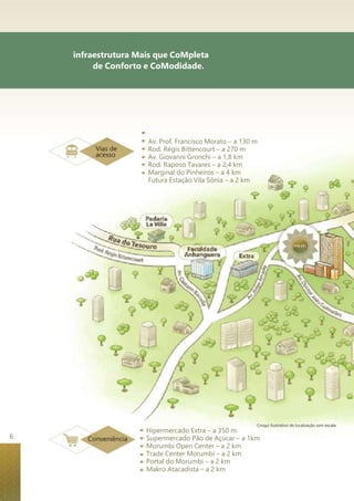 infraestrutura Mais que CoMpleta 
de Conforto e CoModidade. 
Vias de 
acesso 
Conveniência 
Av. Prof. Francisco Morato – a 130 m 
Rod. Régis Bittencourt – a 270 m 
Av. Giovanni Gronchi – a 1,8 km 
Rod. Raposo Tavares – a 2,4 km 
Marginal do Pinheiros – a 4 km 
Futura Estação Vila Sônia – a 2 km 
Croqui ilustrativo de localização sem escala 
Hipermercado Extra – a 350 m 
Supermercado Pão de Açúcar – a 1km 
Morumbi Open Center – a 2 km 
Trade Center Morumbi – a 2 km 
Portal do Morumbi – a 2 km 
Makro Atacadista – a 2 km 
6 
 