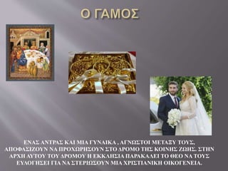 ΕΝΑΣ ΑΝΤΡΑΣ ΚΑΙ ΜΙΑ ΓΥΝΑΙΚΑ , ΑΓΝΩΣΤΟΙ ΜΕΤΑΞΥ ΤΟΥΣ,
ΑΠΟΦΑΣΙΖΟΥΝ ΝΑ ΠΡΟΧΩΡΗΣΟΥΝ ΣΤΟ ΔΡΟΜΟ ΤΗΣ ΚΟΙΝΗΣ ΖΩΗΣ. ΣΤΗΝ
ΑΡΧΗ ΑΥΤΟΥ ΤΟΥ ΔΡΟΜΟΥ Η ΕΚΚΛΗΣΙΑ ΠΑΡΑΚΑΛΕΙ ΤΟ ΘΕΟ ΝΑ ΤΟΥΣ
ΕΥΛΟΓΗΣΕΙ ΓΙΑ ΝΑ ΣΤΕΡΙΩΣΟΥΝ ΜΙΑ ΧΡΙΣΤΙΑΝΙΚΗ ΟΙΚΟΓΕΝΕΙΑ.
 
