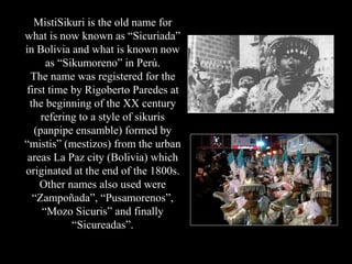 MistiSikuri is the old name for
what is now known as “Sicuriada”
in Bolivia and what is known now
as “Sikumoreno” in Perú....