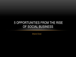 5 OPPORTUNITIES FROM THE RISE
     OF SOCIAL BUSINESS
          Sharon Crost
 