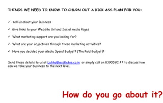 How do you go about it?
THINGS WE NEED TO KNOW TO CHURN OUT A KICK ASS PLAN FOR YOU:
 Tell us about your Business
 Give links to your Website Url and Social media Pages
 What marketing support are you looking for?
 What are your objectives through these marketing activities?
 Have you decided your Media Spend Budget? (The Paid Budget)?
Send these details to us at Latika@mistletoe.co.in or simply call on 8390590147 to discuss how
can we take your business to the next level.
 