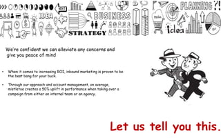 Let us tell you this.
• When it comes to increasing ROI, inbound marketing is proven to be
the best bang for your buck.
• Through our approach and account management, on average,
mistletoe creates a 50% uplift in performance when taking over a
campaign from either an internal team or an agency.
We’re confident we can alleviate any concerns and
give you peace of mind
 